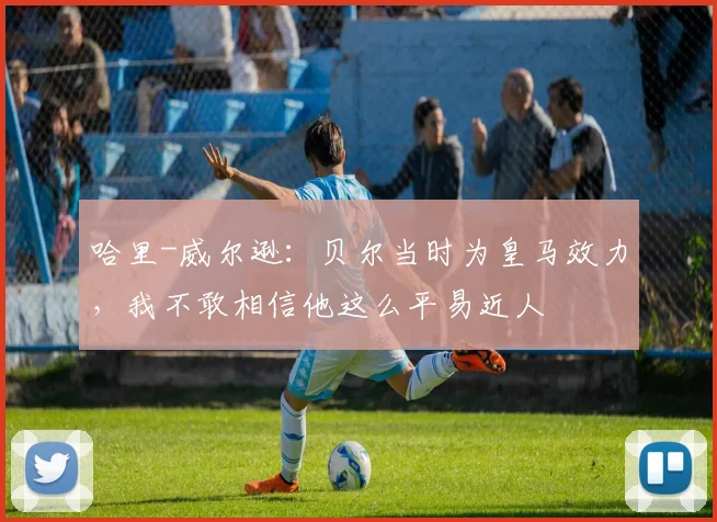 哈里-威尔逊：贝尔当时为皇马效力，我不敢相信他这么平易近人