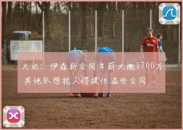 火记：伊森新合同年薪大概1700万 其他队想挖人得提供溢价合同
